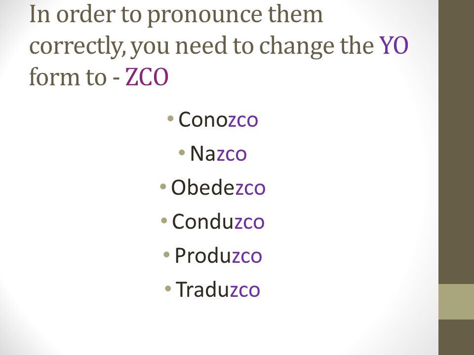 In order to pronounce them correctly, you need to change the YO form to - ZCO Conozco Nazco Obedezco Conduzco Produzco Traduzco