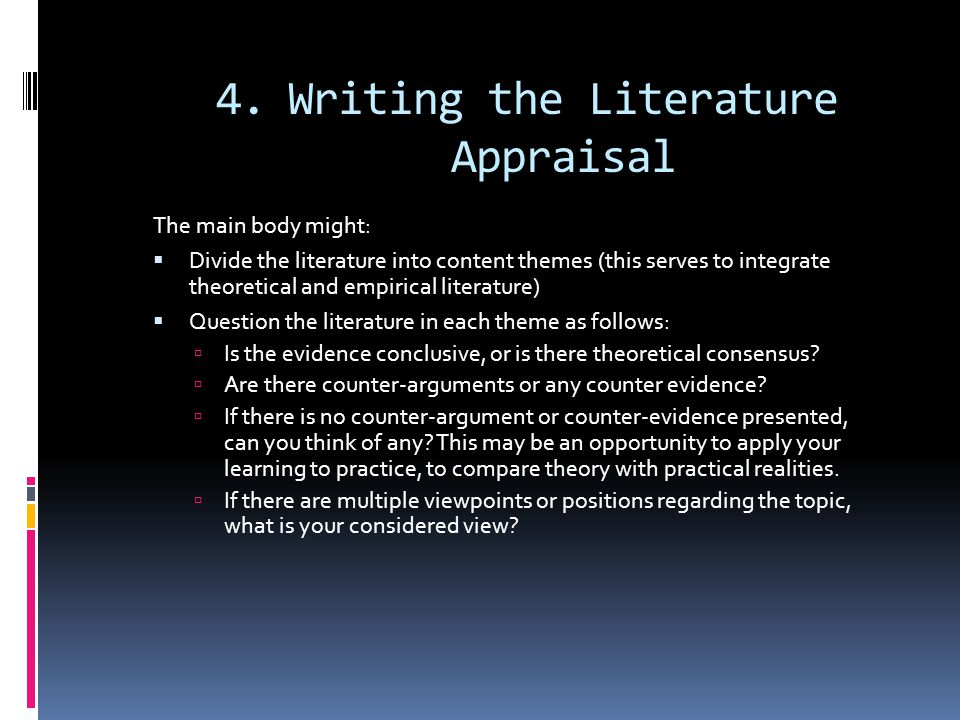4.Writing the Literature Appraisal The main body might:  Divide the literature into content themes (this serves to integrate theoretical and empirical literature)  Question the literature in each theme as follows:  Is the evidence conclusive, or is there theoretical consensus.