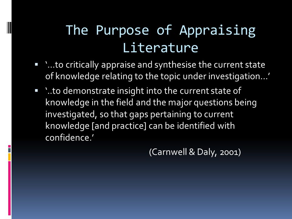 The Purpose of Appraising Literature  ‘…to critically appraise and synthesise the current state of knowledge relating to the topic under investigation…’  ‘..to demonstrate insight into the current state of knowledge in the field and the major questions being investigated, so that gaps pertaining to current knowledge [and practice] can be identified with confidence.’ (Carnwell & Daly, 2001)