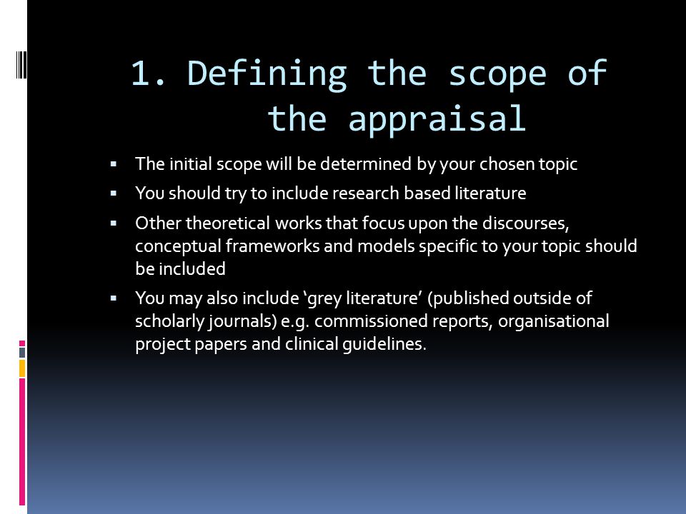 1.Defining the scope of the appraisal  The initial scope will be determined by your chosen topic  You should try to include research based literature  Other theoretical works that focus upon the discourses, conceptual frameworks and models specific to your topic should be included  You may also include ‘grey literature’ (published outside of scholarly journals) e.g.