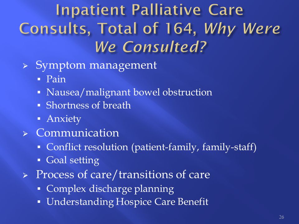 Symptom management  Pain  Nausea/malignant bowel obstruction  Shortness of breath  Anxiety  Communication  Conflict resolution (patient-family, family-staff)  Goal setting  Process of care/transitions of care  Complex discharge planning  Understanding Hospice Care Benefit 26