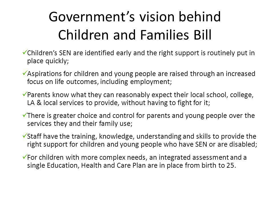 Government’s vision behind Children and Families Bill Children’s SEN are identified early and the right support is routinely put in place quickly; Aspirations for children and young people are raised through an increased focus on life outcomes, including employment; Parents know what they can reasonably expect their local school, college, LA & local services to provide, without having to fight for it; There is greater choice and control for parents and young people over the services they and their family use; Staff have the training, knowledge, understanding and skills to provide the right support for children and young people who have SEN or are disabled; For children with more complex needs, an integrated assessment and a single Education, Health and Care Plan are in place from birth to 25.