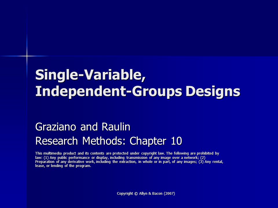 Copyright © Allyn & Bacon (2007) Single-Variable, Independent-Groups Designs Graziano and Raulin Research Methods: Chapter 10 This multimedia product and its contents are protected under copyright law.