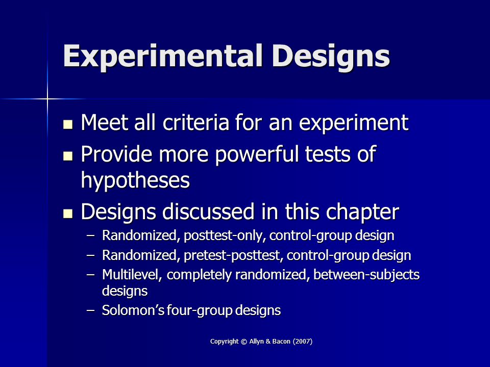 Copyright © Allyn & Bacon (2007) Experimental Designs Meet all criteria for an experiment Meet all criteria for an experiment Provide more powerful tests of hypotheses Provide more powerful tests of hypotheses Designs discussed in this chapter Designs discussed in this chapter –Randomized, posttest-only, control-group design –Randomized, pretest-posttest, control-group design –Multilevel, completely randomized, between-subjects designs –Solomon’s four-group designs