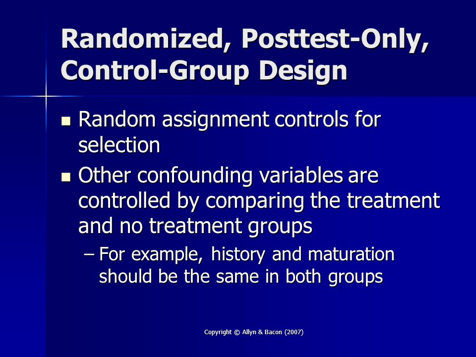 Copyright © Allyn & Bacon (2007) Randomized, Posttest-Only, Control-Group Design Random assignment controls for selection Random assignment controls for selection Other confounding variables are controlled by comparing the treatment and no treatment groups Other confounding variables are controlled by comparing the treatment and no treatment groups –For example, history and maturation should be the same in both groups