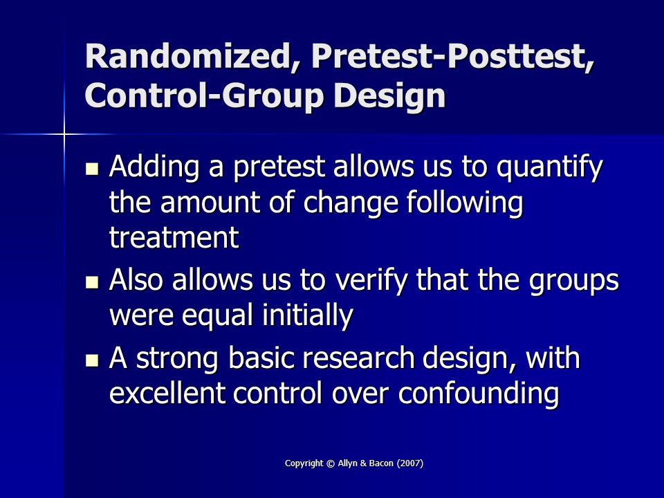 Copyright © Allyn & Bacon (2007) Randomized, Pretest-Posttest, Control-Group Design Adding a pretest allows us to quantify the amount of change following treatment Adding a pretest allows us to quantify the amount of change following treatment Also allows us to verify that the groups were equal initially Also allows us to verify that the groups were equal initially A strong basic research design, with excellent control over confounding A strong basic research design, with excellent control over confounding