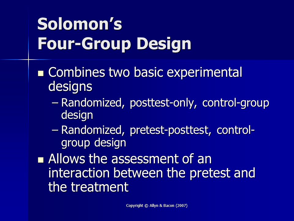 Copyright © Allyn & Bacon (2007) Solomon’s Four-Group Design Combines two basic experimental designs Combines two basic experimental designs –Randomized, posttest-only, control-group design –Randomized, pretest-posttest, control- group design Allows the assessment of an interaction between the pretest and the treatment Allows the assessment of an interaction between the pretest and the treatment