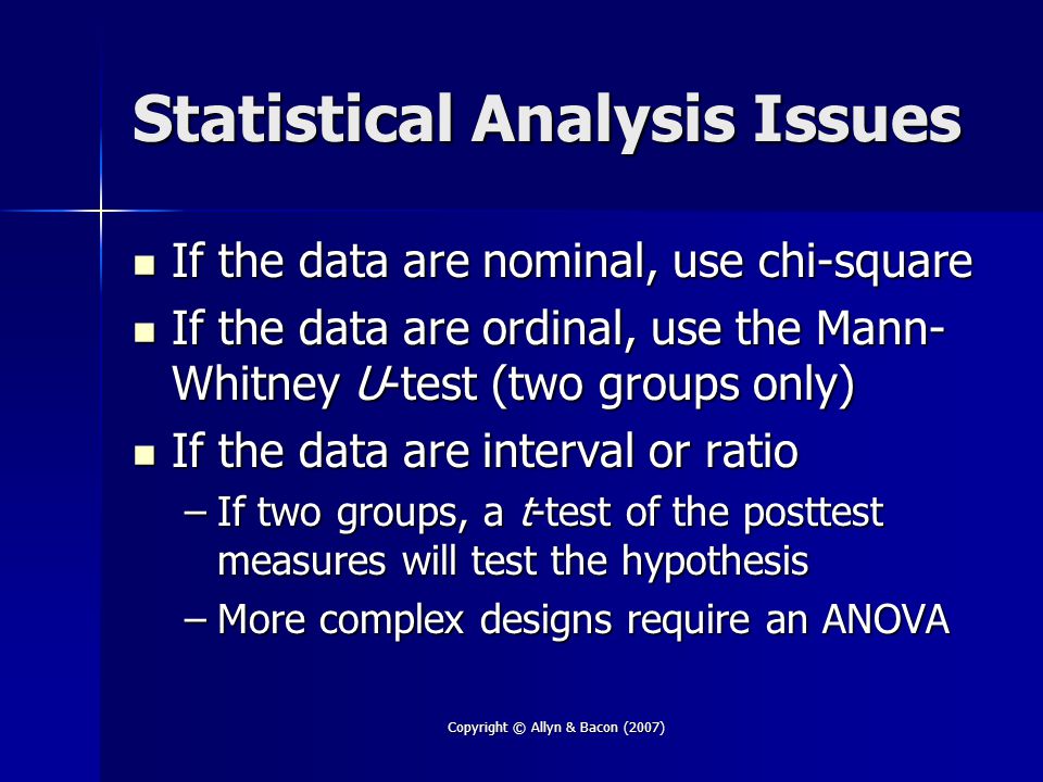 Copyright © Allyn & Bacon (2007) Statistical Analysis Issues If the data are nominal, use chi-square If the data are nominal, use chi-square If the data are ordinal, use the Mann- Whitney U-test (two groups only) If the data are ordinal, use the Mann- Whitney U-test (two groups only) If the data are interval or ratio If the data are interval or ratio –If two groups, a t-test of the posttest measures will test the hypothesis –More complex designs require an ANOVA