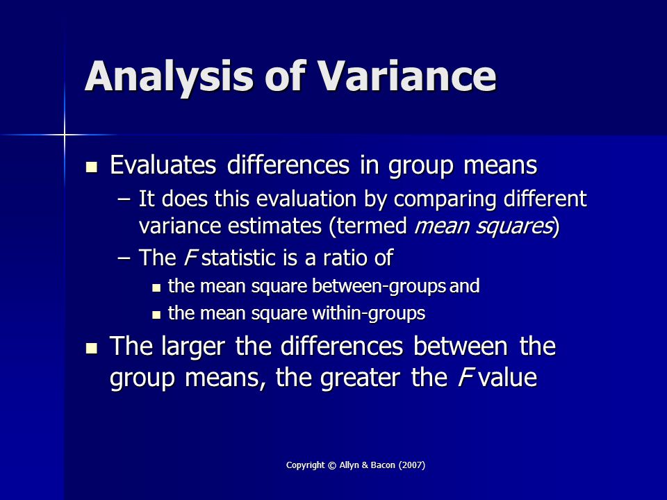 Copyright © Allyn & Bacon (2007) Analysis of Variance Evaluates differences in group means Evaluates differences in group means –It does this evaluation by comparing different variance estimates (termed mean squares) –The F statistic is a ratio of the mean square between-groups and the mean square between-groups and the mean square within-groups the mean square within-groups The larger the differences between the group means, the greater the F value The larger the differences between the group means, the greater the F value