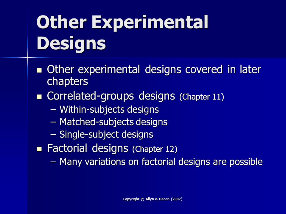 Copyright © Allyn & Bacon (2007) Other Experimental Designs Other experimental designs covered in later chapters Other experimental designs covered in later chapters Correlated-groups designs (Chapter 11) Correlated-groups designs (Chapter 11) –Within-subjects designs –Matched-subjects designs –Single-subject designs Factorial designs (Chapter 12) Factorial designs (Chapter 12) –Many variations on factorial designs are possible