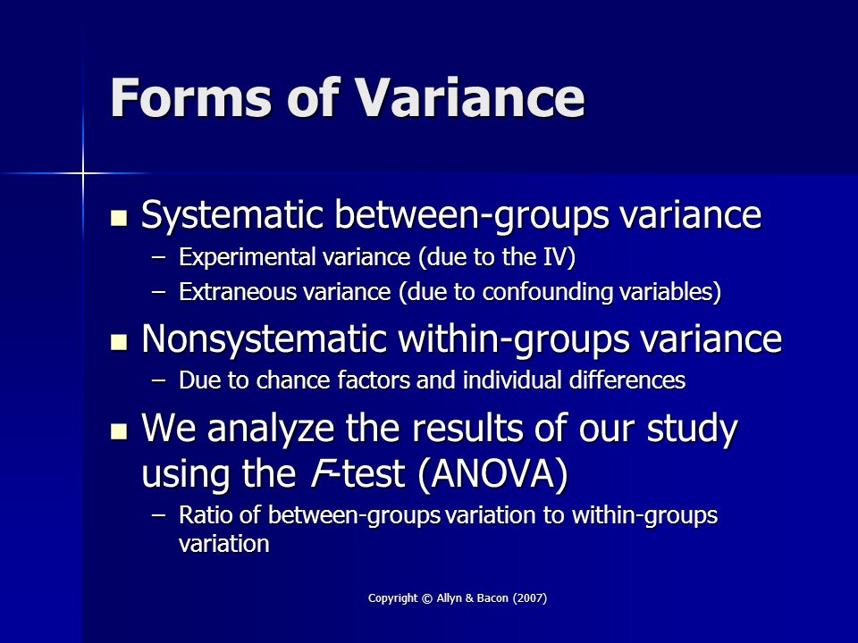 Copyright © Allyn & Bacon (2007) Forms of Variance Systematic between-groups variance Systematic between-groups variance –Experimental variance (due to the IV) –Extraneous variance (due to confounding variables) Nonsystematic within-groups variance Nonsystematic within-groups variance –Due to chance factors and individual differences We analyze the results of our study using the F-test (ANOVA) We analyze the results of our study using the F-test (ANOVA) –Ratio of between-groups variation to within-groups variation