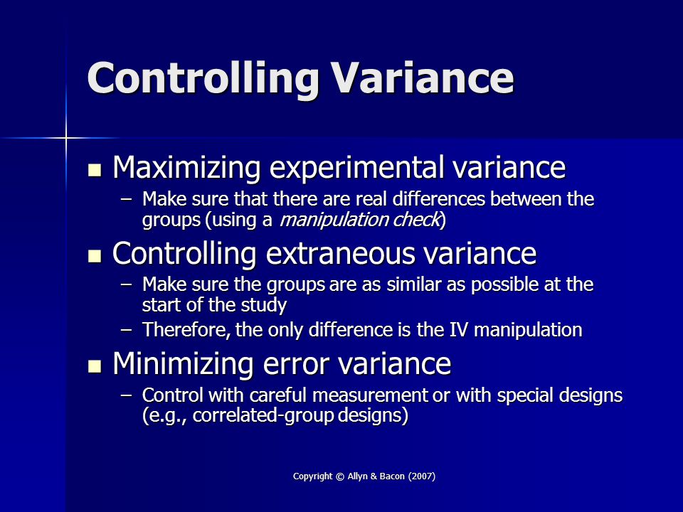 Copyright © Allyn & Bacon (2007) Controlling Variance Maximizing experimental variance Maximizing experimental variance –Make sure that there are real differences between the groups (using a manipulation check) Controlling extraneous variance Controlling extraneous variance –Make sure the groups are as similar as possible at the start of the study –Therefore, the only difference is the IV manipulation Minimizing error variance Minimizing error variance –Control with careful measurement or with special designs (e.g., correlated-group designs)