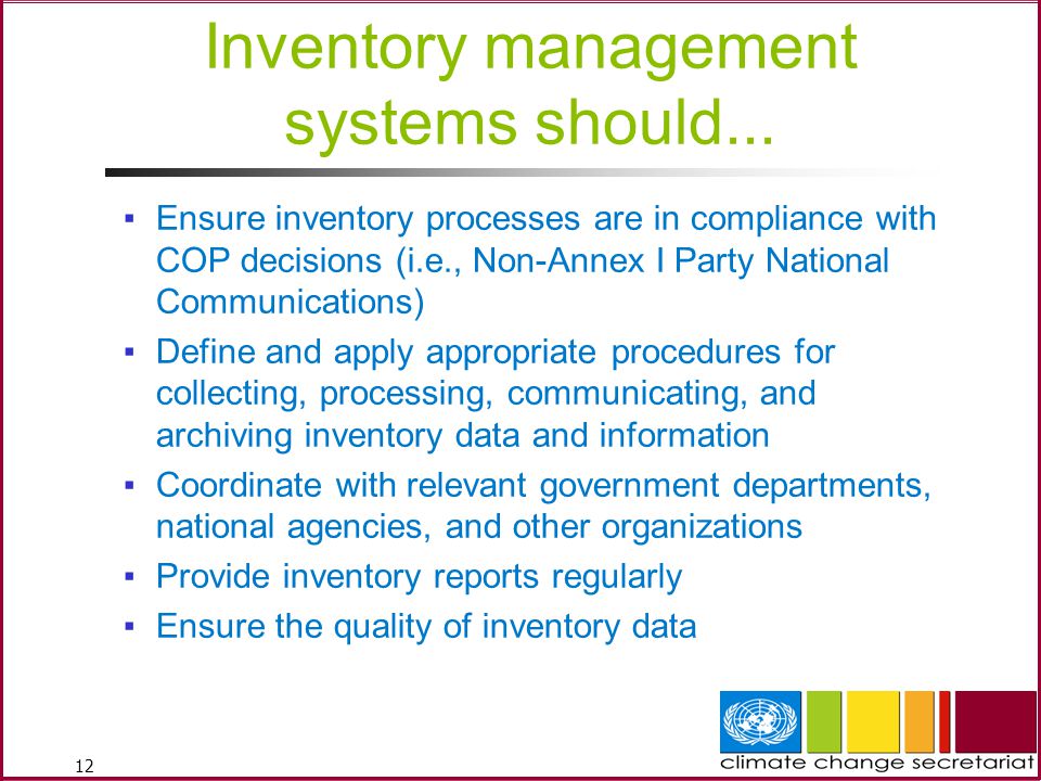 12 ▪Ensure inventory processes are in compliance with COP decisions (i.e., Non-Annex I Party National Communications) ▪Define and apply appropriate procedures for collecting, processing, communicating, and archiving inventory data and information ▪Coordinate with relevant government departments, national agencies, and other organizations ▪Provide inventory reports regularly ▪Ensure the quality of inventory data Inventory management systems should...