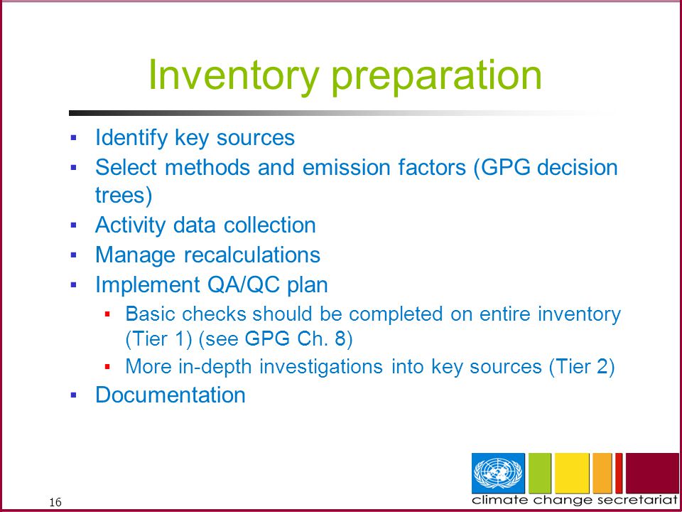 16 Inventory preparation ▪Identify key sources ▪Select methods and emission factors (GPG decision trees) ▪Activity data collection ▪Manage recalculations ▪Implement QA/QC plan ▪Basic checks should be completed on entire inventory (Tier 1) (see GPG Ch.