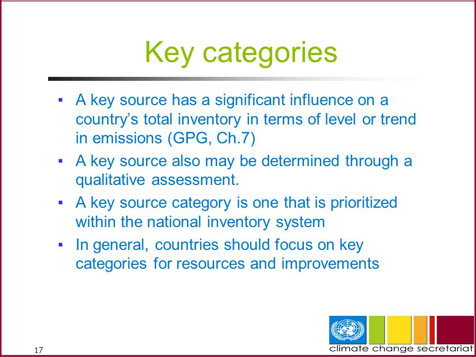 17 Key categories ▪A key source has a significant influence on a country’s total inventory in terms of level or trend in emissions (GPG, Ch.7) ▪A key source also may be determined through a qualitative assessment.