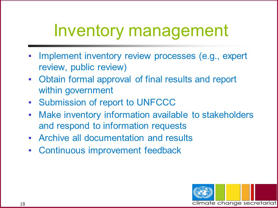 18 Inventory management ▪Implement inventory review processes (e.g., expert review, public review) ▪Obtain formal approval of final results and report within government ▪Submission of report to UNFCCC ▪Make inventory information available to stakeholders and respond to information requests ▪Archive all documentation and results ▪Continuous improvement feedback