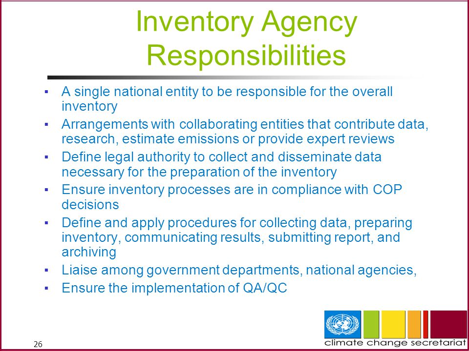 26 Inventory Agency Responsibilities ▪A single national entity to be responsible for the overall inventory ▪Arrangements with collaborating entities that contribute data, research, estimate emissions or provide expert reviews ▪Define legal authority to collect and disseminate data necessary for the preparation of the inventory ▪Ensure inventory processes are in compliance with COP decisions ▪Define and apply procedures for collecting data, preparing inventory, communicating results, submitting report, and archiving ▪Liaise among government departments, national agencies, ▪Ensure the implementation of QA/QC