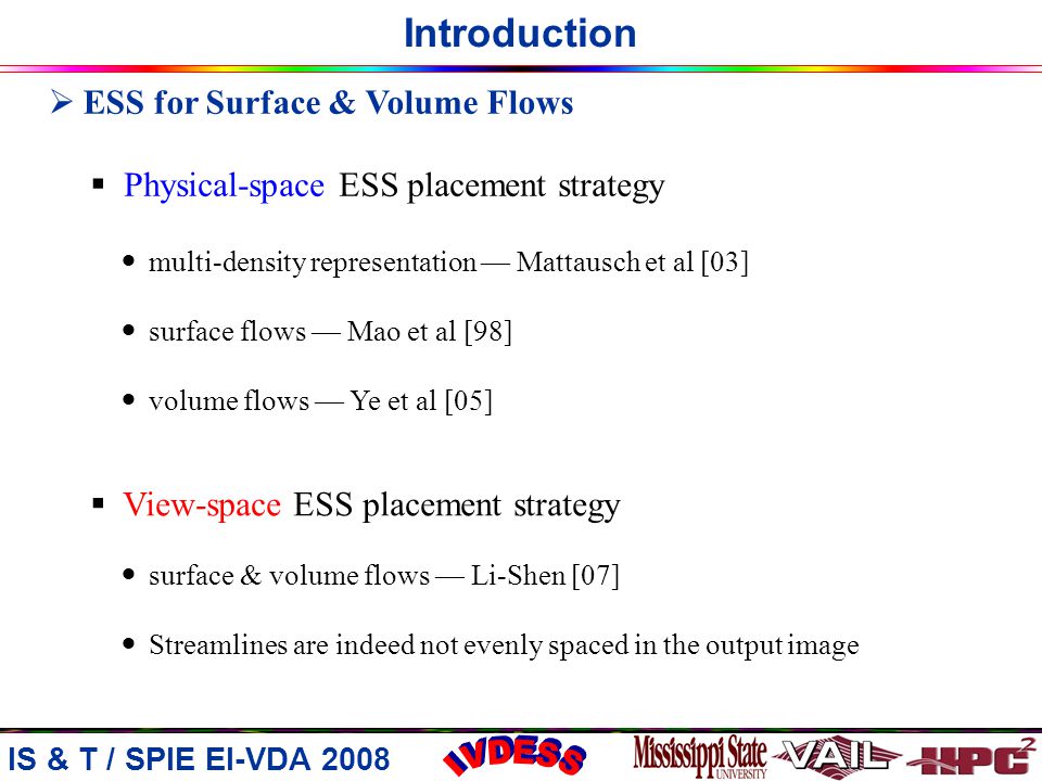 Introduction IS & T / SPIE EI-VDA 2008  ESS for Surface & Volume Flows  Physical-space ESS placement strategy multi-density representation — Mattausch et al [03] surface flows — Mao et al [98] volume flows — Ye et al [05]  View-space ESS placement strategy surface & volume flows — Li-Shen [07] Streamlines are indeed not evenly spaced in the output image