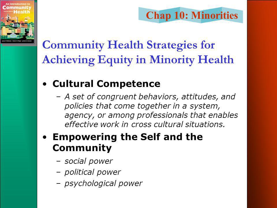 Chap 10: Minorities Community Health Strategies for Achieving Equity in Minority Health Cultural Competence –A set of congruent behaviors, attitudes, and policies that come together in a system, agency, or among professionals that enables effective work in cross cultural situations.