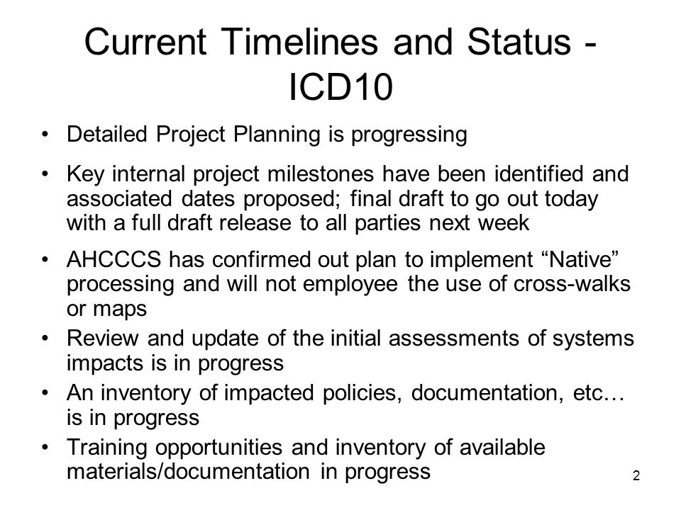 2 Current Timelines and Status - ICD10 Detailed Project Planning is progressing Key internal project milestones have been identified and associated dates proposed; final draft to go out today with a full draft release to all parties next week AHCCCS has confirmed out plan to implement Native processing and will not employee the use of cross-walks or maps Review and update of the initial assessments of systems impacts is in progress An inventory of impacted policies, documentation, etc… is in progress Training opportunities and inventory of available materials/documentation in progress