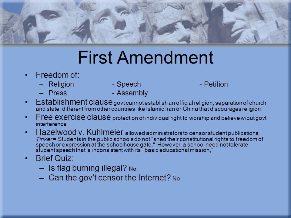First Amendment Freedom of: –Religion- Speech- Petition –Press- Assembly Establishment clause govt cannot establish an official religion; separation of church and state; different from other countries like Islamic Iran or China that discourages religion Free exercise clause protection of individual right to worship and believe w/out govt interference Hazelwood v.