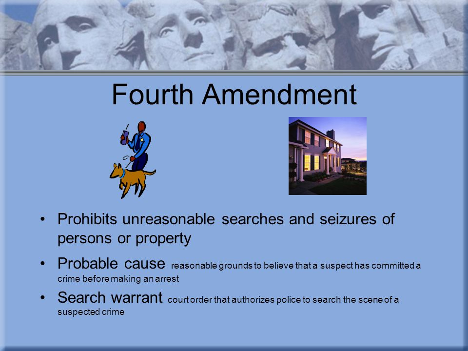Fourth Amendment Prohibits unreasonable searches and seizures of persons or property Probable cause reasonable grounds to believe that a suspect has committed a crime before making an arrest Search warrant court order that authorizes police to search the scene of a suspected crime