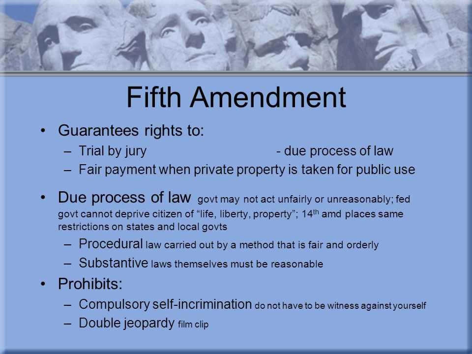 Fifth Amendment Guarantees rights to: –Trial by jury- due process of law –Fair payment when private property is taken for public use Due process of law govt may not act unfairly or unreasonably; fed govt cannot deprive citizen of life, liberty, property ; 14 th amd places same restrictions on states and local govts –Procedural law carried out by a method that is fair and orderly –Substantive laws themselves must be reasonable Prohibits: –Compulsory self-incrimination do not have to be witness against yourself –Double jeopardy film clip