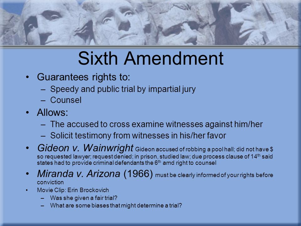 Sixth Amendment Guarantees rights to: –Speedy and public trial by impartial jury –Counsel Allows: –The accused to cross examine witnesses against him/her –Solicit testimony from witnesses in his/her favor Gideon v.