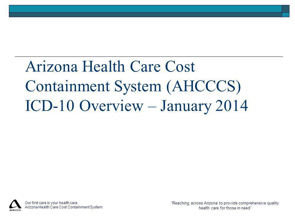Reaching across Arizona to provide comprehensive quality health care for those in need Our first care is your health care Arizona Health Care Cost Containment System Arizona Health Care Cost Containment System (AHCCCS) ICD-10 Overview – January 2014