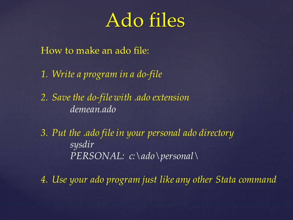 Ado files How to make an ado file: 1.Write a program in a do-file 2.Save the do-file with.ado extension demean.ado 3.Put the.ado file in your personal ado directory sysdir PERSONAL: c:\ado\personal\ 4.Use your ado program just like any other Stata command