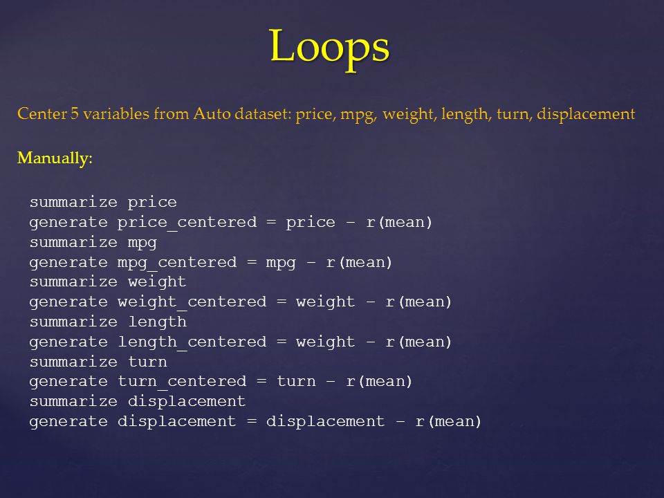 Loops summarize price generate price_centered = price – r(mean) summarize mpg generate mpg_centered = mpg – r(mean) summarize weight generate weight_centered = weight – r(mean) summarize length generate length_centered = weight – r(mean) summarize turn generate turn_centered = turn – r(mean) summarize displacement generate displacement = displacement – r(mean) Center 5 variables from Auto dataset: price, mpg, weight, length, turn, displacement Manually: