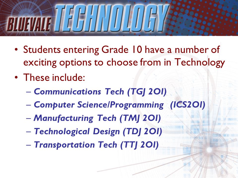 Students entering Grade 10 have a number of exciting options to choose from in Technology These include: –Communications Tech (TGJ 2OI) –Computer Science/Programming (ICS2OI) –Manufacturing Tech (TMJ 2OI) –Technological Design (TDJ 2OI) –Transportation Tech (TTJ 2OI)