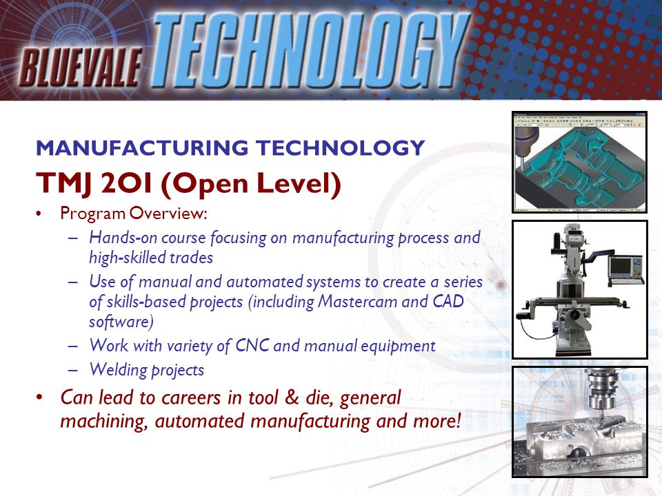 MANUFACTURING TECHNOLOGY TMJ 2OI (Open Level) Program Overview: –Hands-on course focusing on manufacturing process and high-skilled trades –Use of manual and automated systems to create a series of skills-based projects (including Mastercam and CAD software) –Work with variety of CNC and manual equipment –Welding projects Can lead to careers in tool & die, general machining, automated manufacturing and more!