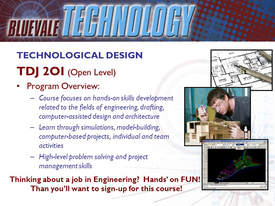 TECHNOLOGICAL DESIGN TDJ 2OI (Open Level) Program Overview: –Course focuses on hands-on skills development related to the fields of engineering, drafting, computer-assisted design and architecture –Learn through simulations, model-building, computer-based projects, individual and team activities –High-level problem solving and project management skills Thinking about a job in Engineering.