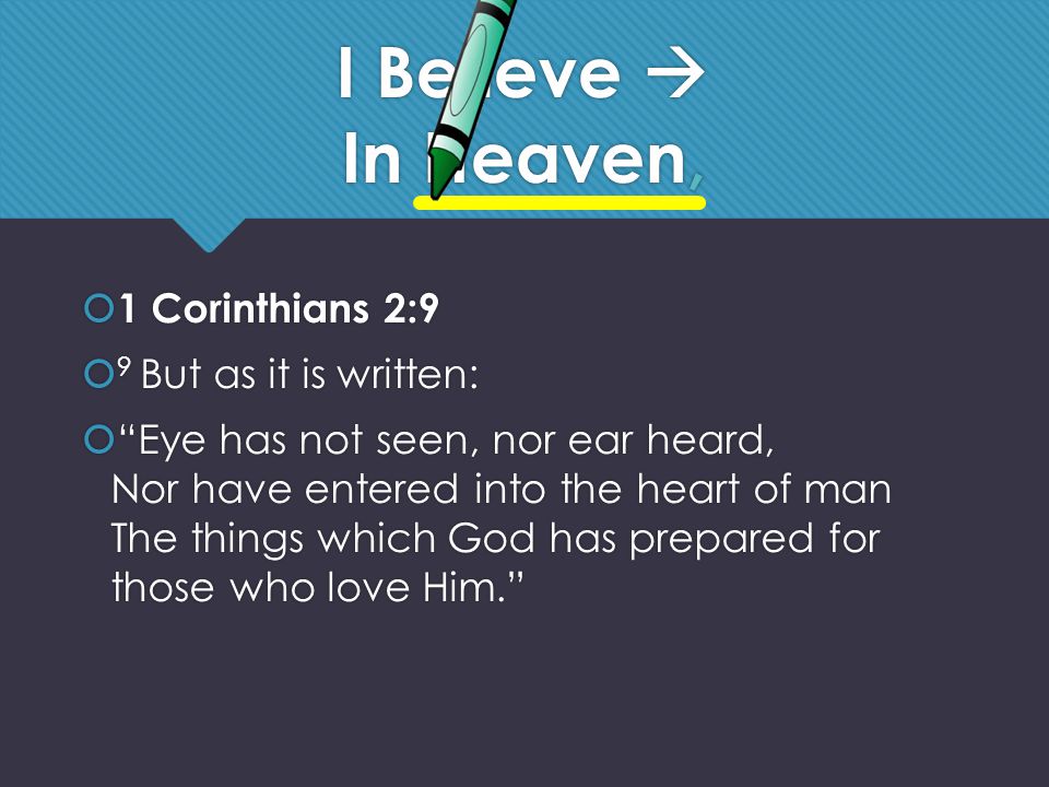 I Believe  In Heaven,  1 Corinthians 2:9  9 But as it is written:  Eye has not seen, nor ear heard, Nor have entered into the heart of man The things which God has prepared for those who love Him.  1 Corinthians 2:9  9 But as it is written:  Eye has not seen, nor ear heard, Nor have entered into the heart of man The things which God has prepared for those who love Him.