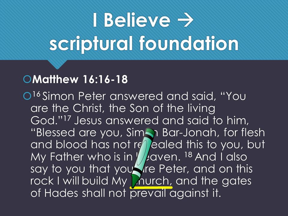 I Believe  scriptural foundation  Matthew 16:16-18  16 Simon Peter answered and said, You are the Christ, the Son of the living God. 17 Jesus answered and said to him, Blessed are you, Simon Bar-Jonah, for flesh and blood has not revealed this to you, but My Father who is in heaven.