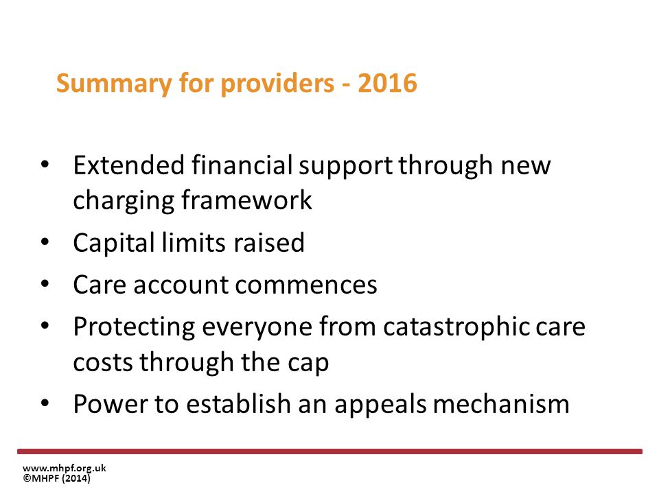 ©MHPF (2014) Summary for providers Extended financial support through new charging framework Capital limits raised Care account commences Protecting everyone from catastrophic care costs through the cap Power to establish an appeals mechanism