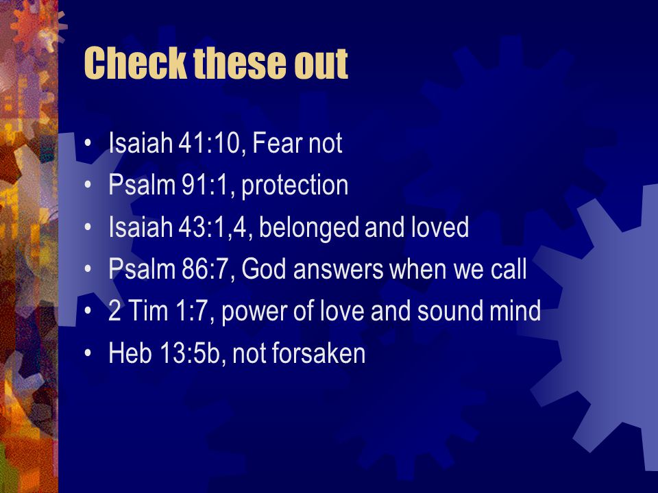 Check these out Isaiah 41:10, Fear not Psalm 91:1, protection Isaiah 43:1,4, belonged and loved Psalm 86:7, God answers when we call 2 Tim 1:7, power of love and sound mind Heb 13:5b, not forsaken