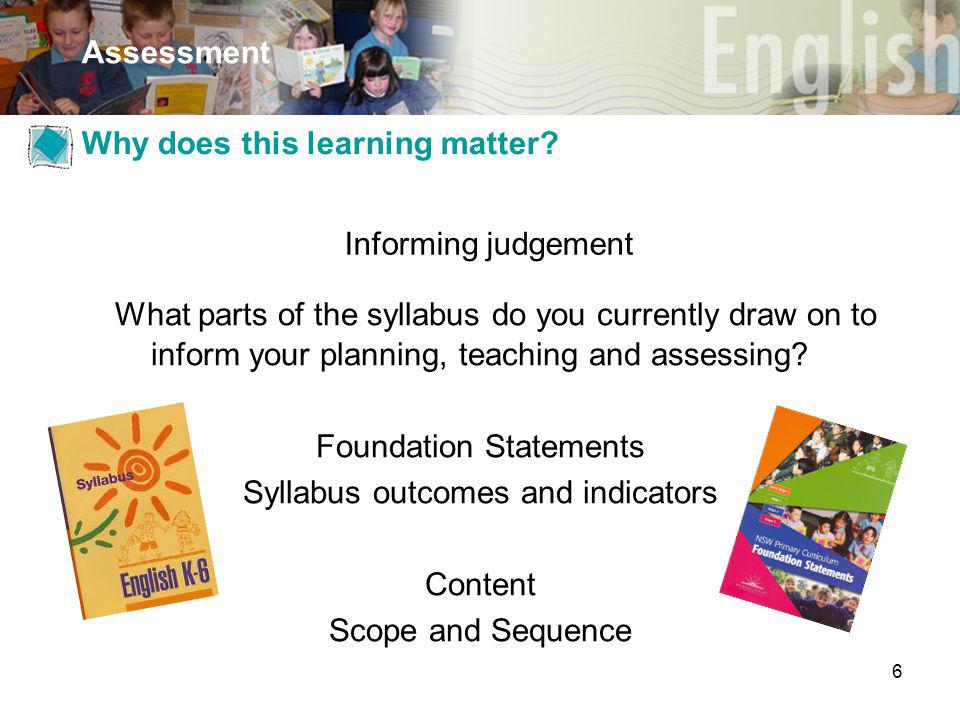6 Assessment Informing judgement What parts of the syllabus do you currently draw on to inform your planning, teaching and assessing.