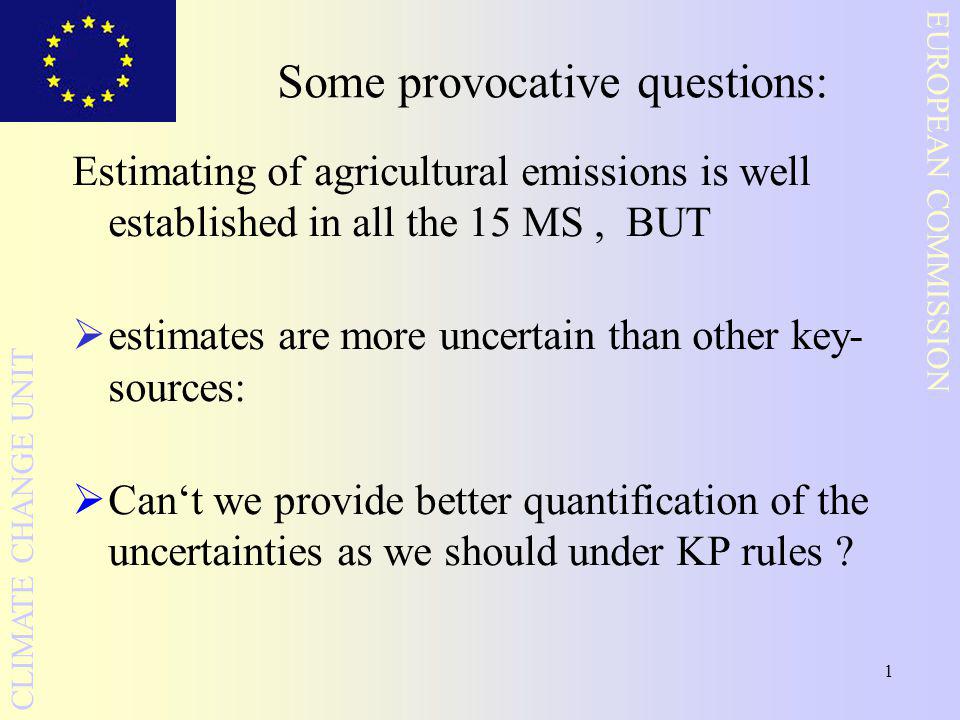 1 EUROPEAN COMMISSION CLIMATE CHANGE UNIT Some provocative questions: Estimating of agricultural emissions is well established in all the 15 MS, BUT  estimates are more uncertain than other key- sources:  Can‘t we provide better quantification of the uncertainties as we should under KP rules