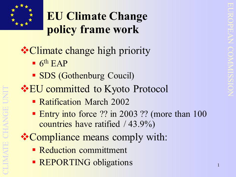 1 EUROPEAN COMMISSION CLIMATE CHANGE UNIT EU Climate Change policy frame work  Climate change high priority  6 th EAP  SDS (Gothenburg Coucil)  EU committed to Kyoto Protocol  Ratification March 2002  Entry into force .