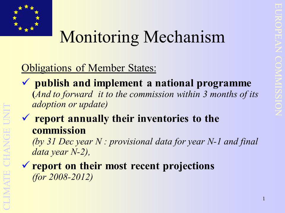 1 EUROPEAN COMMISSION CLIMATE CHANGE UNIT Monitoring Mechanism Obligations of Member States: publish and implement a national programme (And to forward it to the commission within 3 months of its adoption or update) report annually their inventories to the commission (by 31 Dec year N : provisional data for year N-1 and final data year N-2), report on their most recent projections (for )