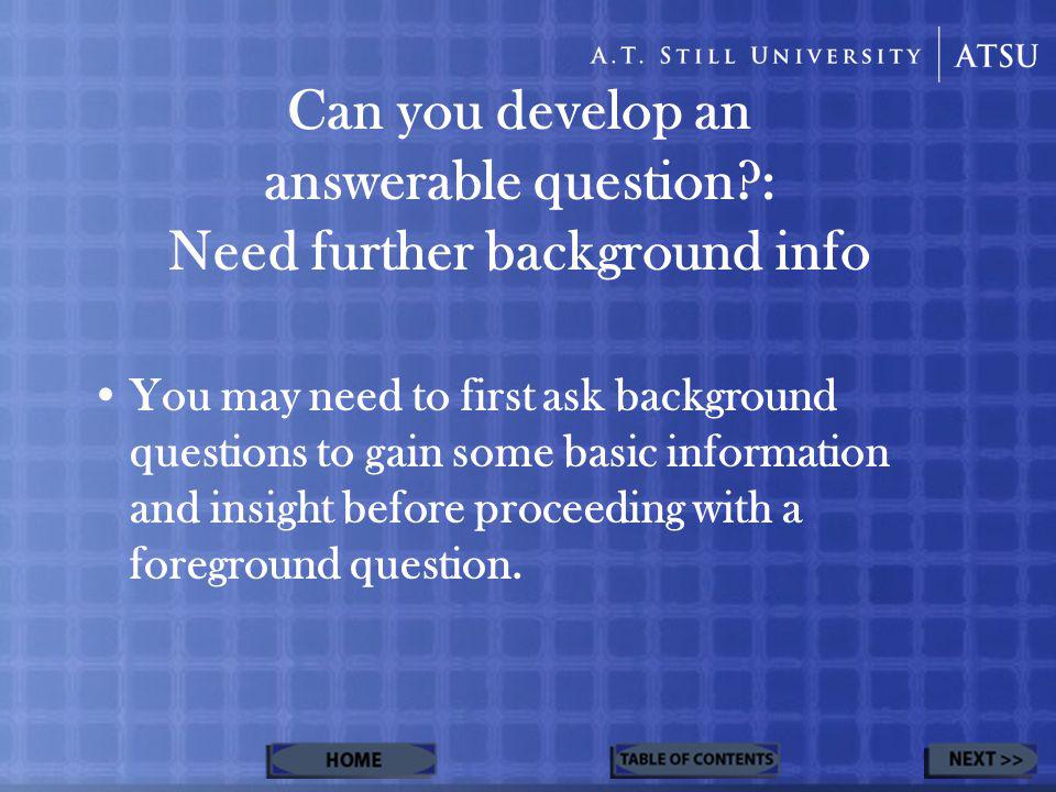 Can you develop an answerable question : Need further background info You may need to first ask background questions to gain some basic information and insight before proceeding with a foreground question.