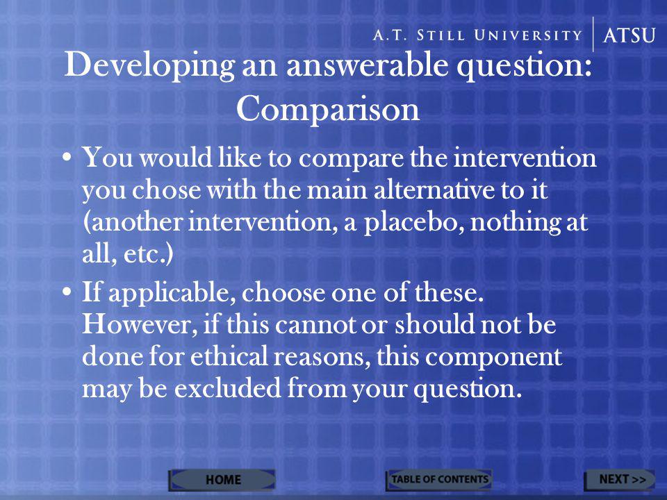 Developing an answerable question: Comparison You would like to compare the intervention you chose with the main alternative to it (another intervention, a placebo, nothing at all, etc.) If applicable, choose one of these.