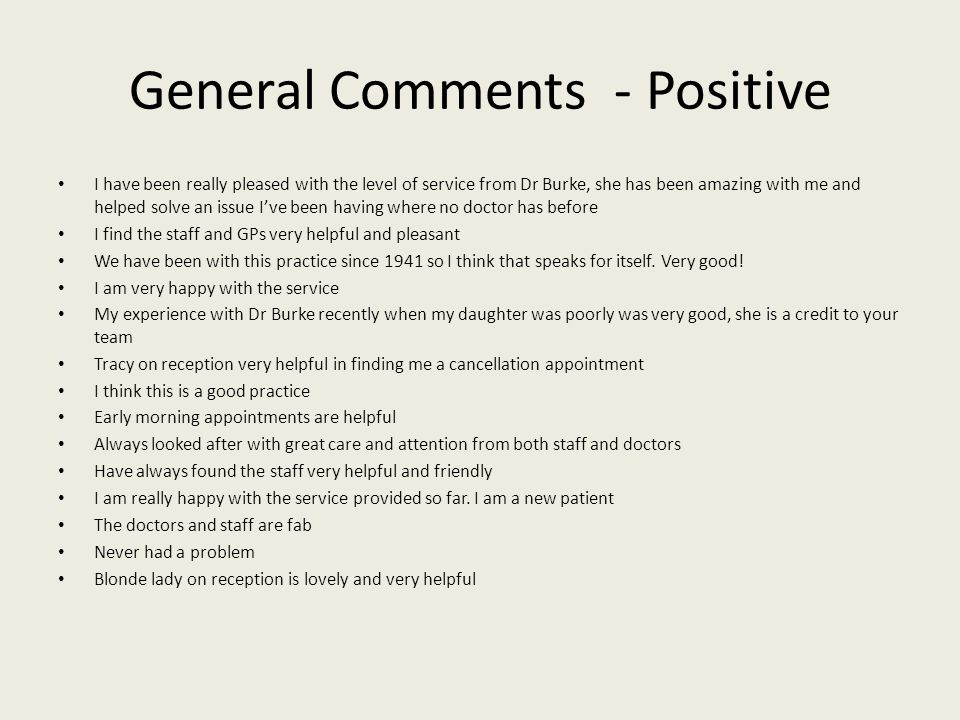 General Comments - Positive I have been really pleased with the level of service from Dr Burke, she has been amazing with me and helped solve an issue I’ve been having where no doctor has before I find the staff and GPs very helpful and pleasant We have been with this practice since 1941 so I think that speaks for itself.