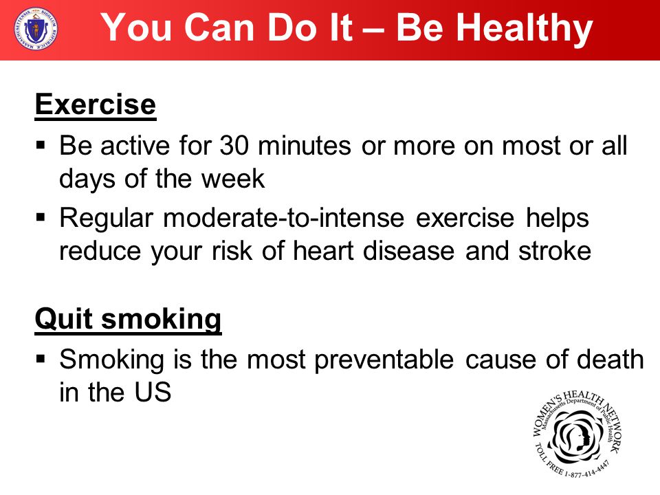 You Can Do It – Be Healthy Exercise  Be active for 30 minutes or more on most or all days of the week  Regular moderate-to-intense exercise helps reduce your risk of heart disease and stroke Quit smoking  Smoking is the most preventable cause of death in the US
