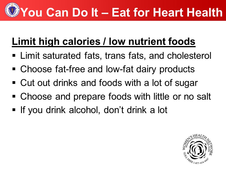 You Can Do It – Eat for Heart Health Limit high calories / low nutrient foods  Limit saturated fats, trans fats, and cholesterol  Choose fat-free and low-fat dairy products  Cut out drinks and foods with a lot of sugar  Choose and prepare foods with little or no salt  If you drink alcohol, don’t drink a lot