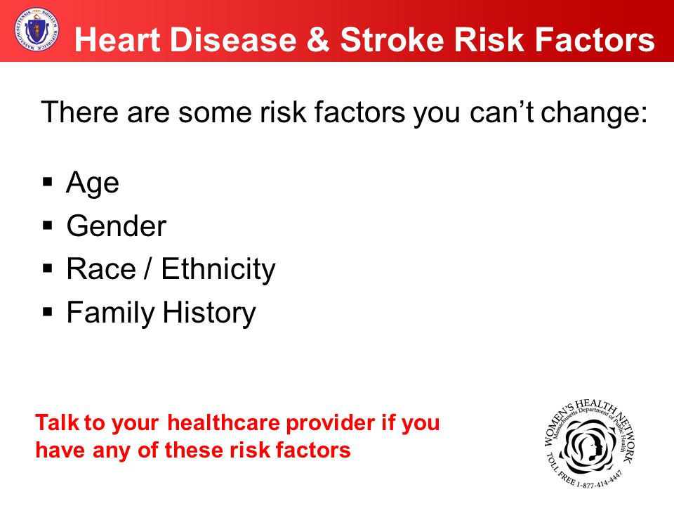 Heart Disease & Stroke Risk Factors There are some risk factors you can’t change:  Age  Gender  Race / Ethnicity  Family History Talk to your healthcare provider if you have any of these risk factors