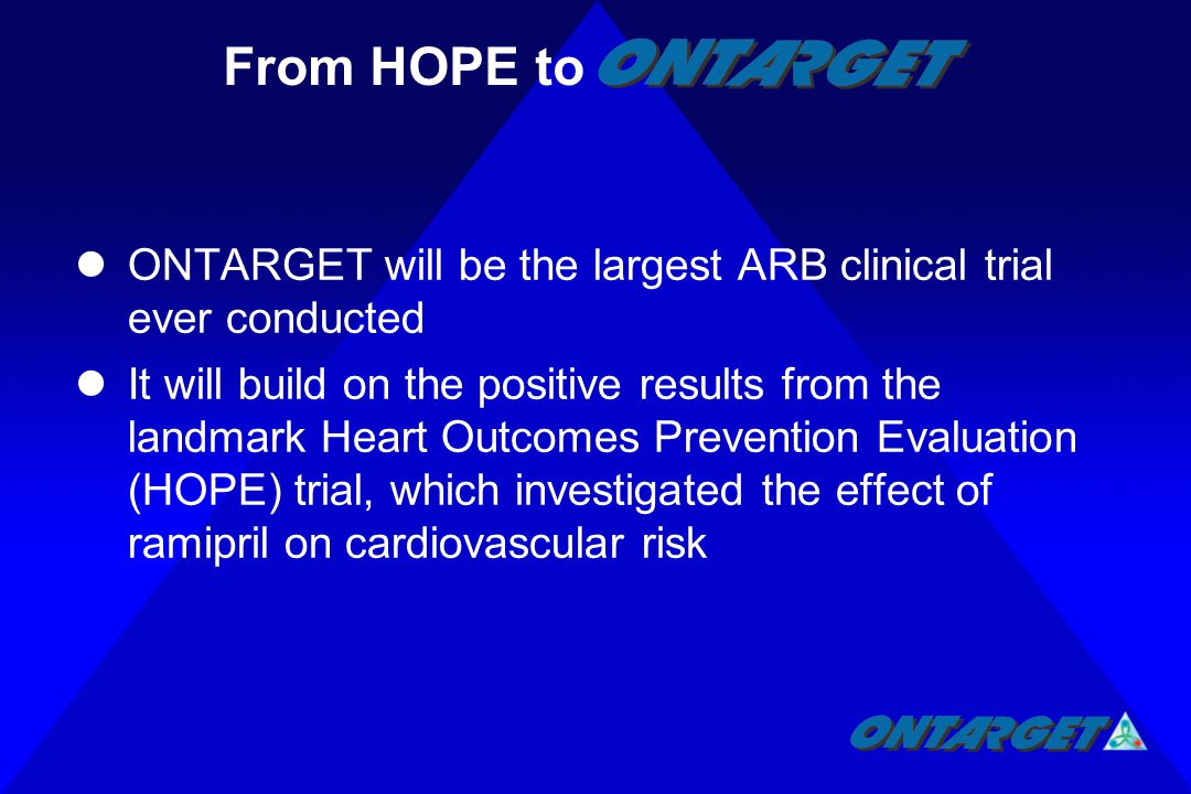 ONTARGET will be the largest ARB clinical trial ever conducted It will build on the positive results from the landmark Heart Outcomes Prevention Evaluation (HOPE) trial, which investigated the effect of ramipril on cardiovascular risk From HOPE to
