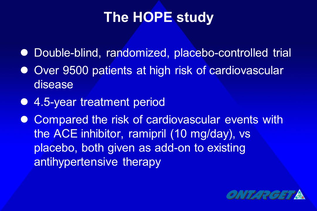 The HOPE study Double-blind, randomized, placebo-controlled trial Over 9500 patients at high risk of cardiovascular disease 4.5-year treatment period Compared the risk of cardiovascular events with the ACE inhibitor, ramipril (10 mg/day), vs placebo, both given as add-on to existing antihypertensive therapy